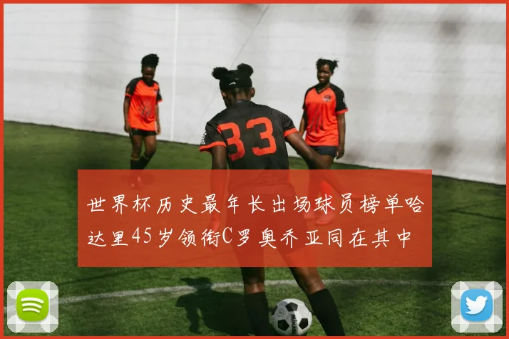 世界杯历史最年长出场球员榜单哈达里45岁领衔C罗奥乔亚同在其中