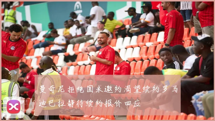 曼奇尼拒绝国米邀约渴望续约罗马迪巴拉静待续约报价回应