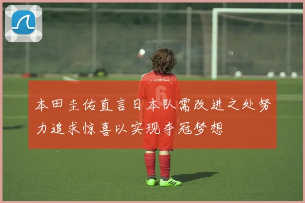 本田圭佑直言日本队需改进之处努力追求惊喜以实现夺冠梦想