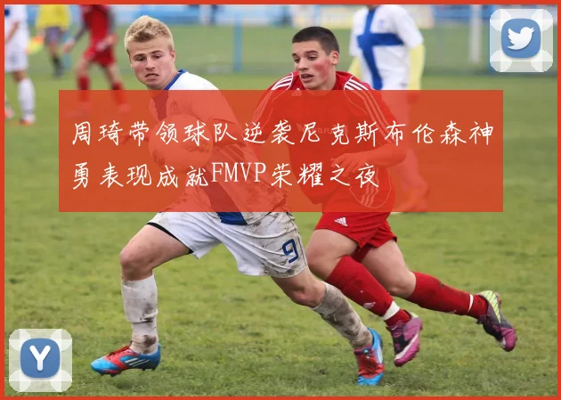 周琦带领球队逆袭尼克斯布伦森神勇表现成就FMVP荣耀之夜