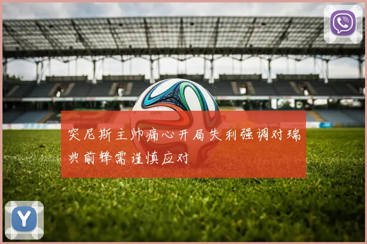 突尼斯主帅痛心开局失利强调对瑞典前锋需谨慎应对
