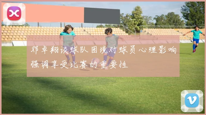 邓卓翔谈球队困境对球员心理影响强调享受比赛的重要性