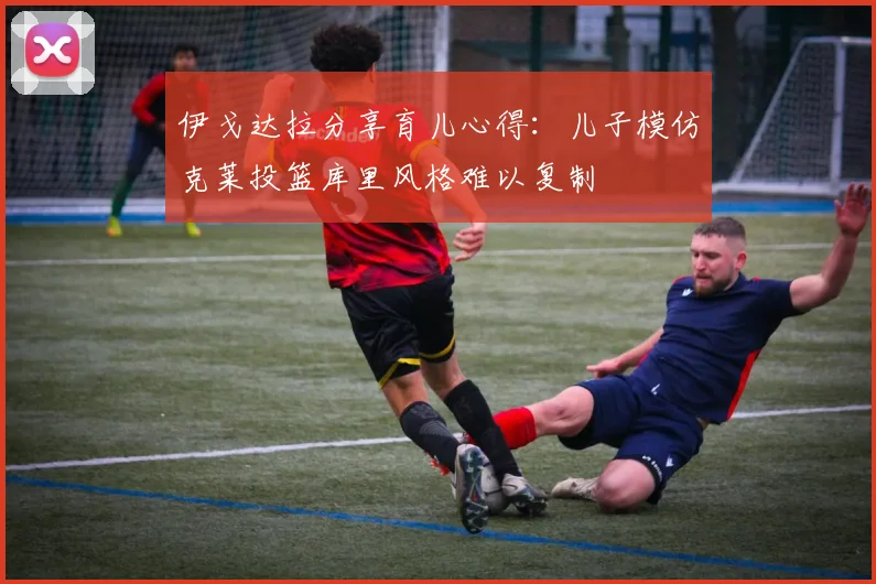 伊戈达拉分享育儿心得：儿子模仿克莱投篮库里风格难以复制