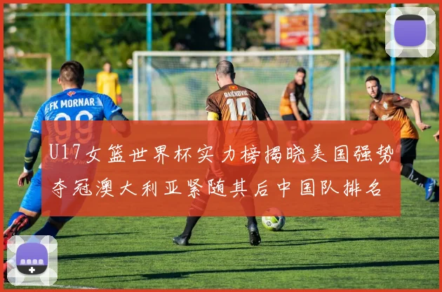 U17女篮世界杯实力榜揭晓美国强势夺冠澳大利亚紧随其后中国队排名第十