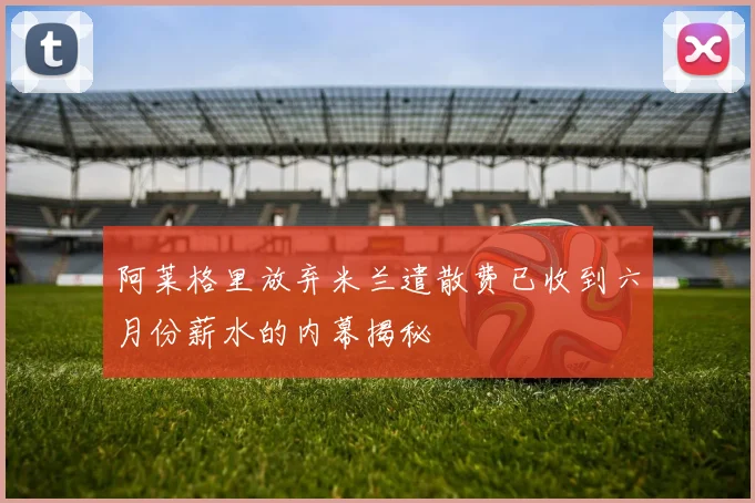 阿莱格里放弃米兰遣散费已收到六月份薪水的内幕揭秘