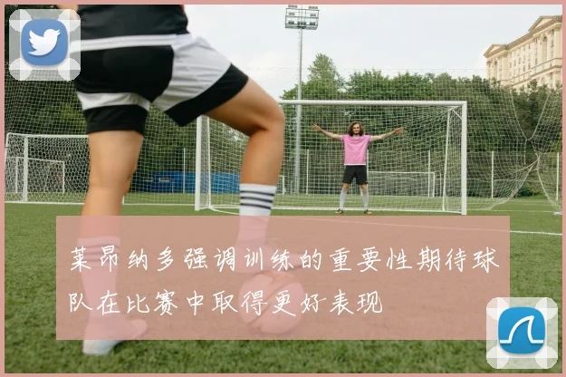 莱昂纳多强调训练的重要性期待球队在比赛中取得更好表现
