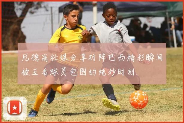 厄德高社媒分享对阵巴西精彩瞬间被五名球员包围的绝妙时刻