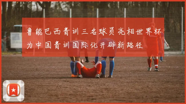 鲁能巴西青训三名球员亮相世界杯为中国青训国际化开辟新路径