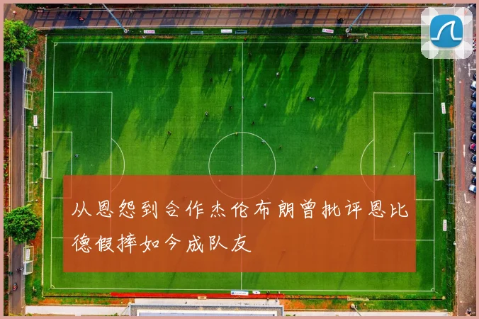 从恩怨到合作杰伦布朗曾批评恩比德假摔如今成队友