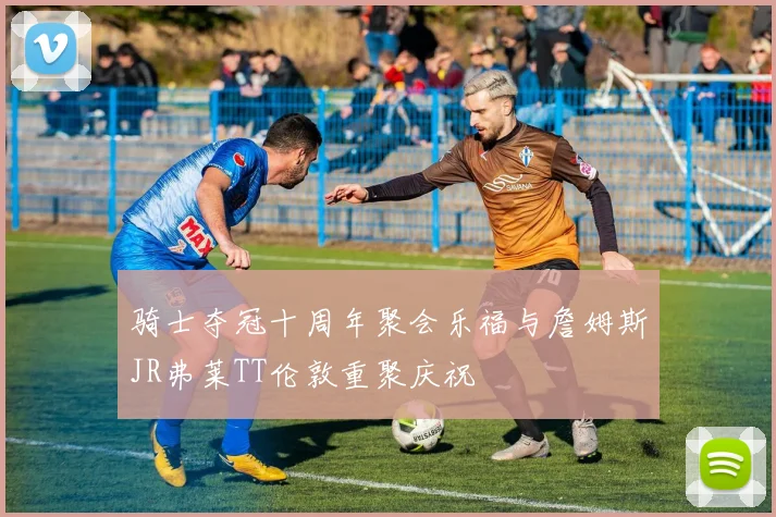 骑士夺冠十周年聚会乐福与詹姆斯JR弗莱TT伦敦重聚庆祝
