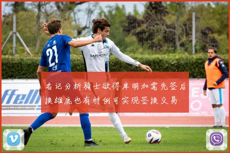 名记分析骑士欲得库明加需先签后换雄鹿也有特例可实现签换交易