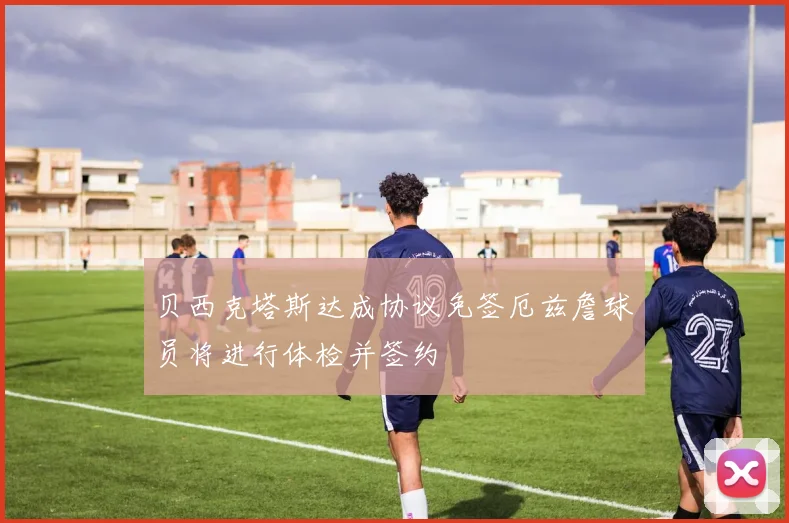 贝西克塔斯达成协议免签厄兹詹球员将进行体检并签约