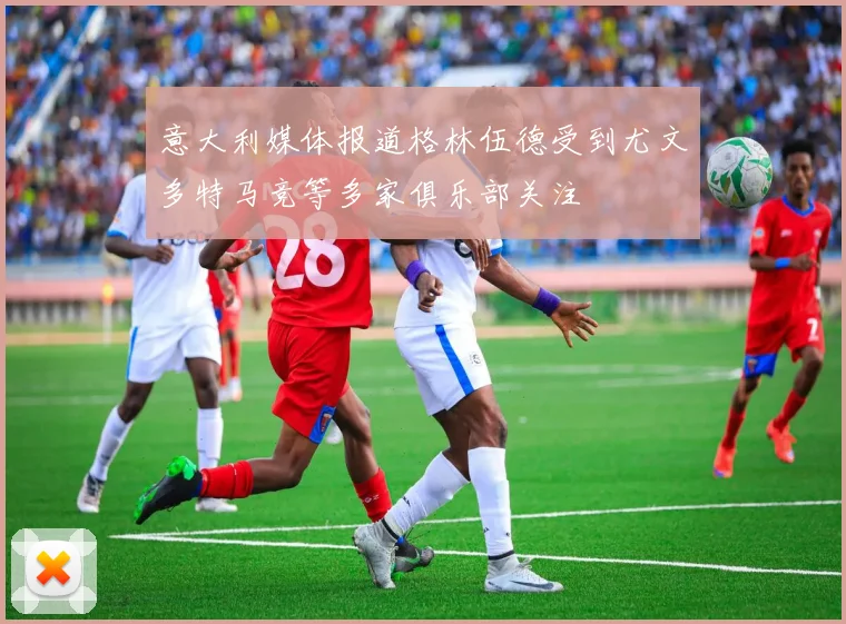 意大利媒体报道格林伍德受到尤文多特马竞等多家俱乐部关注