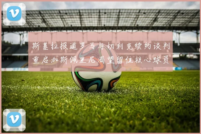 斯基拉报道罗马与切利克续约谈判重启加斯佩里尼渴望留住核心球员
