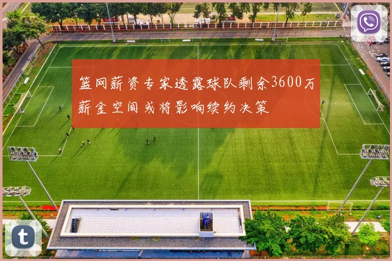 篮网薪资专家透露球队剩余3600万薪金空间或将影响续约决策