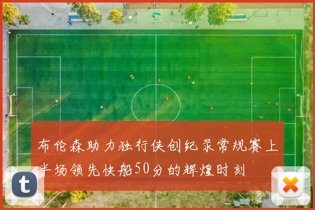 布伦森助力独行侠创纪录常规赛上半场领先快船50分的辉煌时刻
