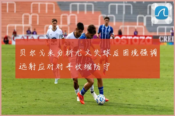 贝尔戈米分析尤文失球后困境强调远射应对对手收缩防守