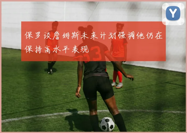 保罗谈詹姆斯未来计划强调他仍在保持高水平表现