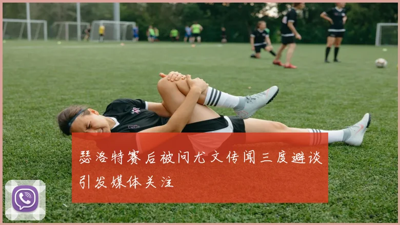 瑟洛特赛后被问尤文传闻三度避谈引发媒体关注