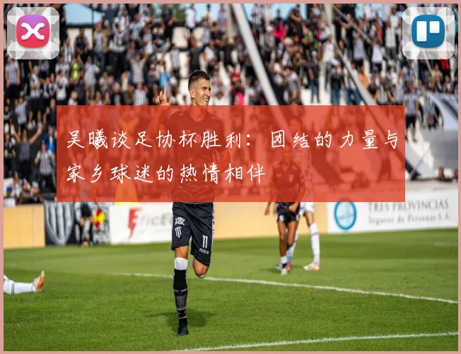 吴曦谈足协杯胜利：团结的力量与家乡球迷的热情相伴